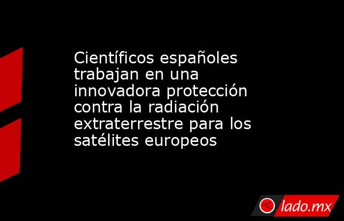 Científicos españoles trabajan en una innovadora protección contra la radiación extraterrestre para los satélites europeos. Noticias en tiempo real