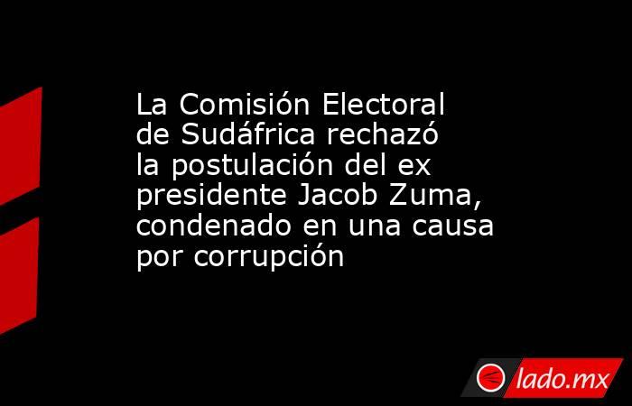 La Comisión Electoral de Sudáfrica rechazó la postulación del ex presidente Jacob Zuma, condenado en una causa por corrupción. Noticias en tiempo real