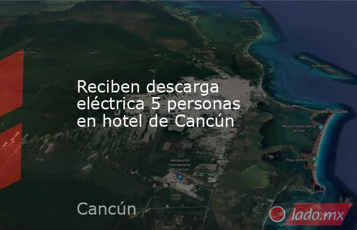 Reciben descarga eléctrica 5 personas en hotel de Cancún. Noticias en tiempo real