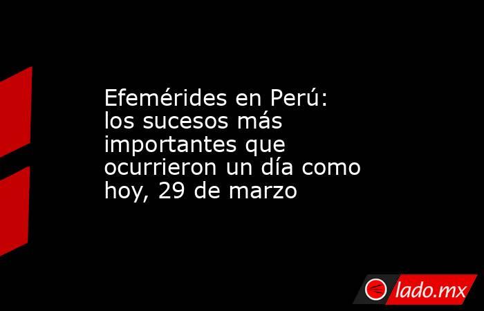 Efemérides en Perú: los sucesos más importantes que ocurrieron un día como hoy, 29 de marzo. Noticias en tiempo real