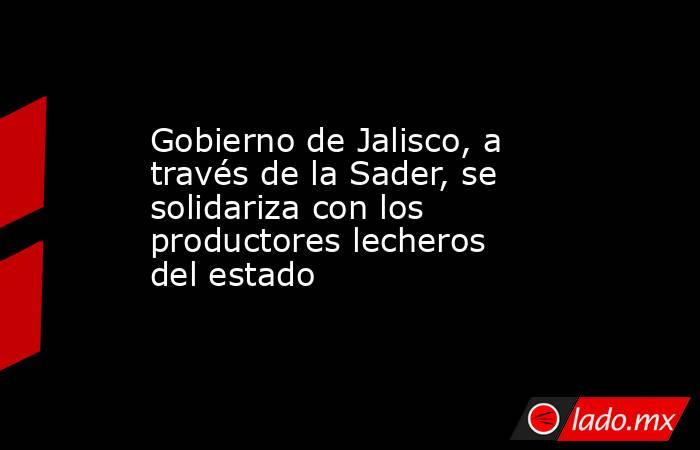 Gobierno de Jalisco, a través de la Sader, se solidariza con los productores lecheros del estado. Noticias en tiempo real