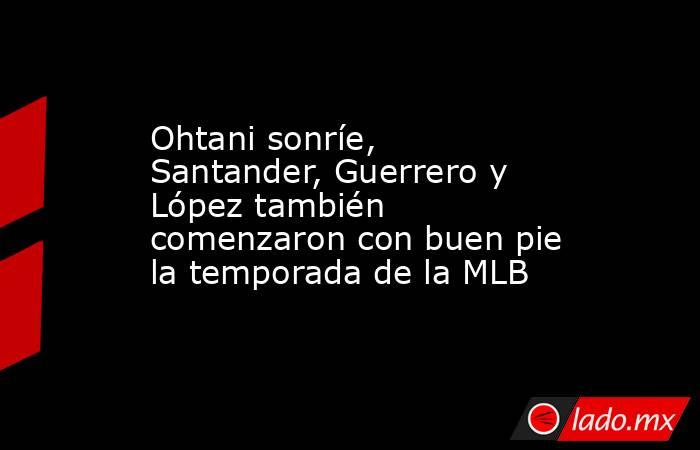 Ohtani sonríe, Santander, Guerrero y López también comenzaron con buen pie la temporada de la MLB. Noticias en tiempo real