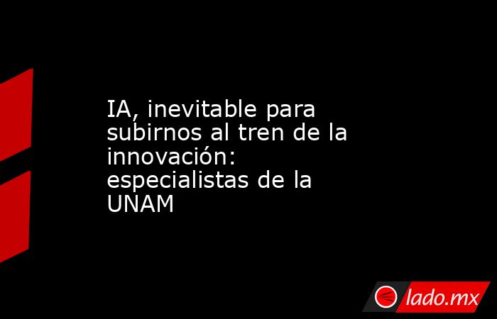 IA, inevitable para subirnos al tren de la innovación: especialistas de la UNAM. Noticias en tiempo real