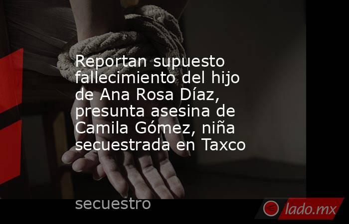 Reportan supuesto fallecimiento del hijo de Ana Rosa Díaz, presunta asesina de Camila Gómez, niña secuestrada en Taxco. Noticias en tiempo real