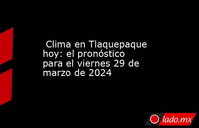  Clima en Tlaquepaque hoy: el pronóstico para el viernes 29 de marzo de 2024. Noticias en tiempo real