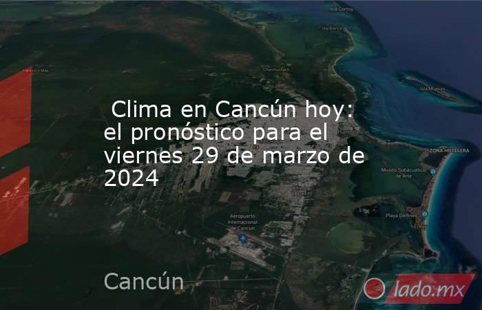  Clima en Cancún hoy: el pronóstico para el viernes 29 de marzo de 2024. Noticias en tiempo real