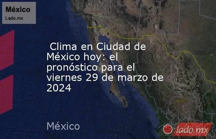  Clima en Ciudad de México hoy: el pronóstico para el viernes 29 de marzo de 2024. Noticias en tiempo real