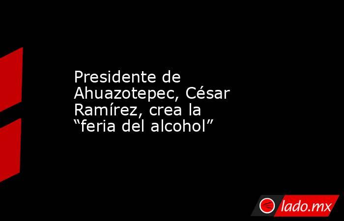 Presidente de Ahuazotepec, César Ramírez, crea la “feria del alcohol”. Noticias en tiempo real