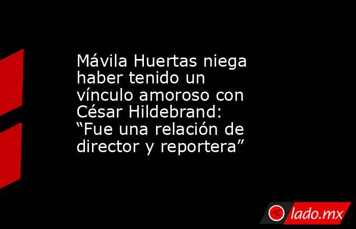 Mávila Huertas niega haber tenido un vínculo amoroso con César Hildebrand: “Fue una relación de director y reportera”. Noticias en tiempo real