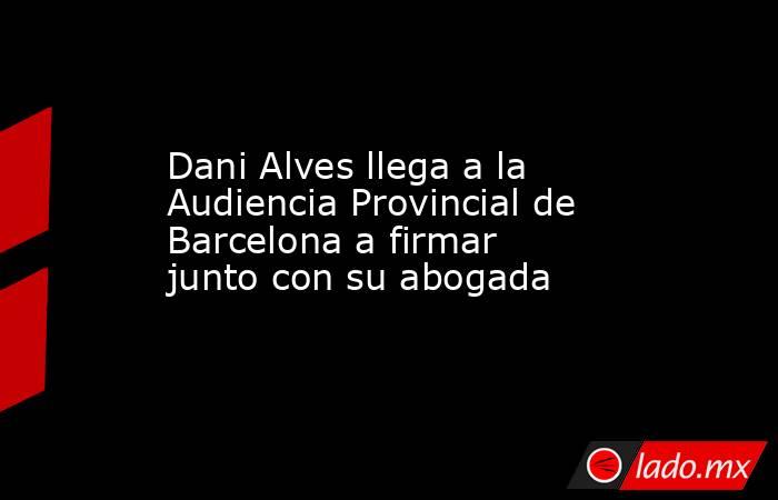 Dani Alves llega a la Audiencia Provincial de Barcelona a firmar junto con su abogada. Noticias en tiempo real