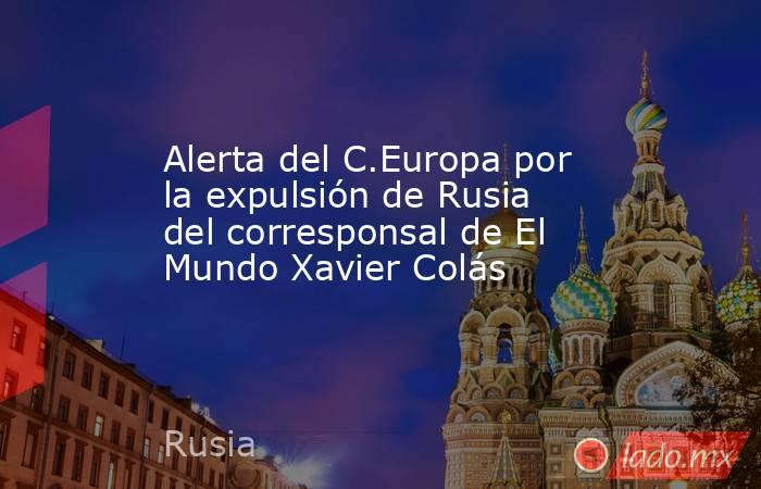 Alerta del C.Europa por la expulsión de Rusia del corresponsal de El Mundo Xavier Colás. Noticias en tiempo real