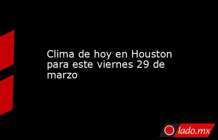 Clima de hoy en Houston para este viernes 29 de marzo. Noticias en tiempo real