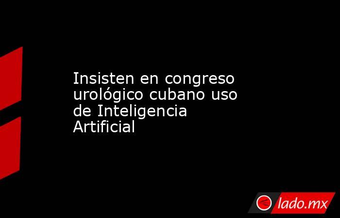 Insisten en congreso urológico cubano uso de Inteligencia Artificial. Noticias en tiempo real
