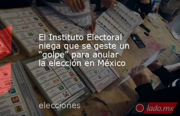 El Instituto Electoral niega que se geste un “golpe” para anular la elección en México. Noticias en tiempo real