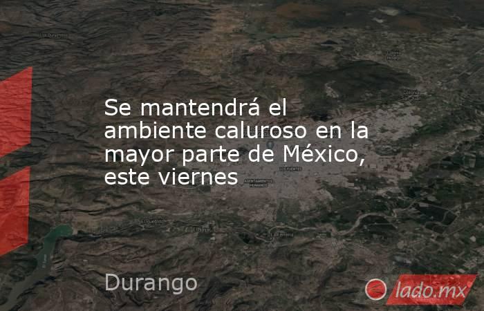 Se mantendrá el ambiente caluroso en la mayor parte de México, este viernes. Noticias en tiempo real