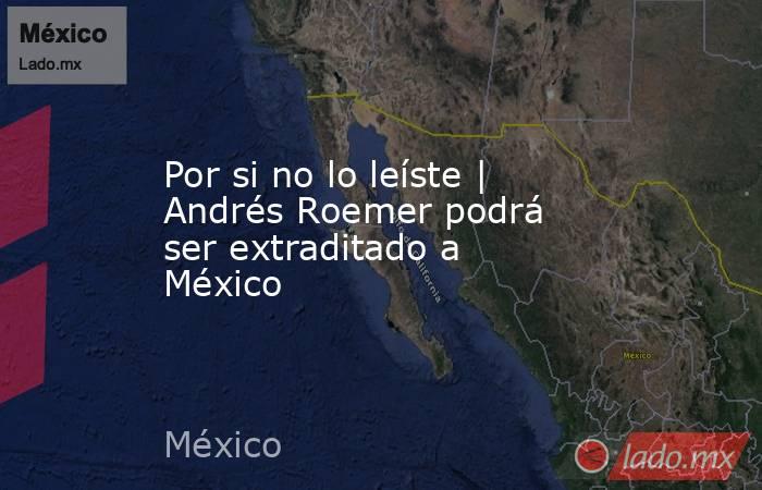 Por si no lo leíste | Andrés Roemer podrá ser extraditado a México. Noticias en tiempo real