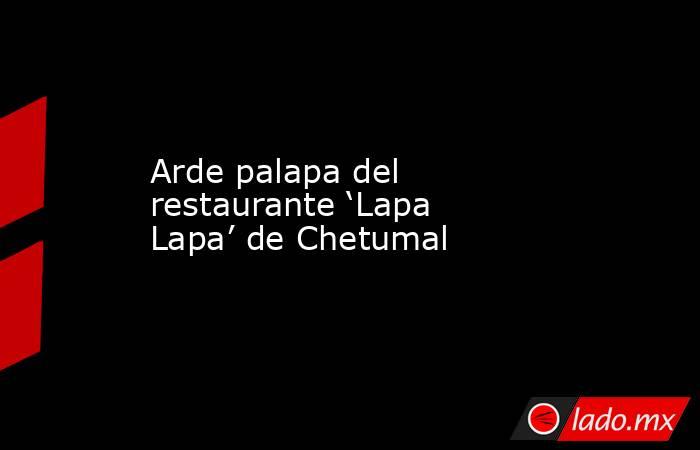 Arde palapa del restaurante ‘Lapa Lapa’ de Chetumal. Noticias en tiempo real