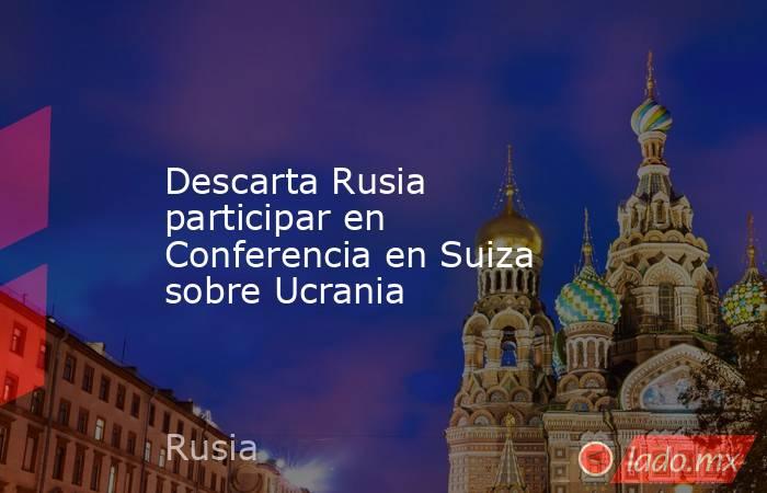 Descarta Rusia participar en Conferencia en Suiza sobre Ucrania. Noticias en tiempo real