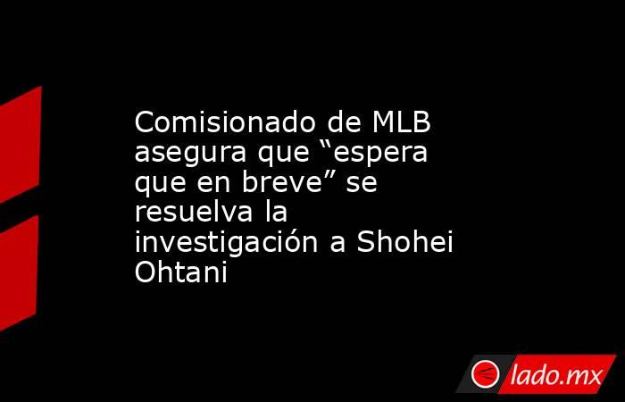Comisionado de MLB asegura que “espera que en breve” se resuelva la investigación a Shohei Ohtani. Noticias en tiempo real