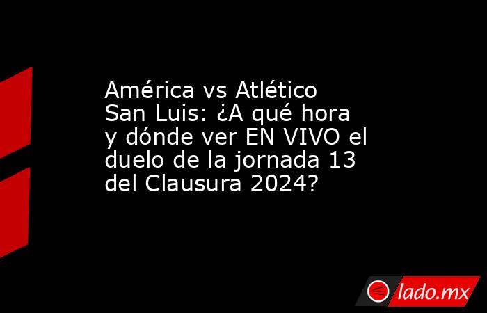 América vs Atlético San Luis: ¿A qué hora y dónde ver EN VIVO el duelo de la jornada 13 del Clausura 2024?. Noticias en tiempo real