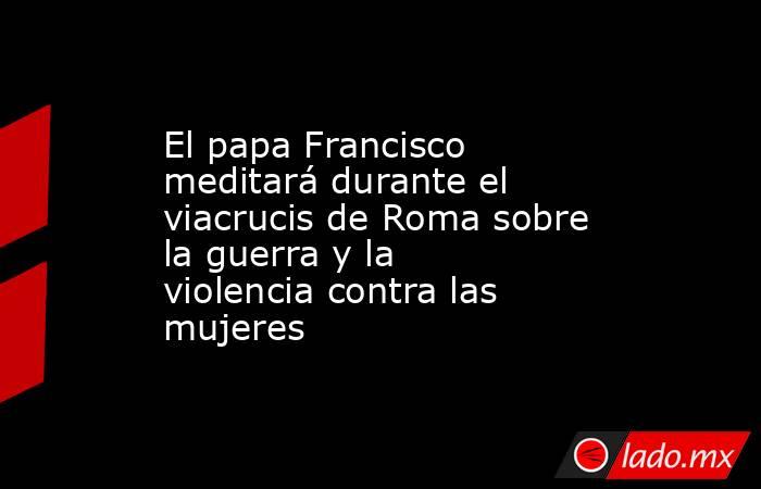 El papa Francisco meditará durante el viacrucis de Roma sobre la guerra y la violencia contra las mujeres. Noticias en tiempo real