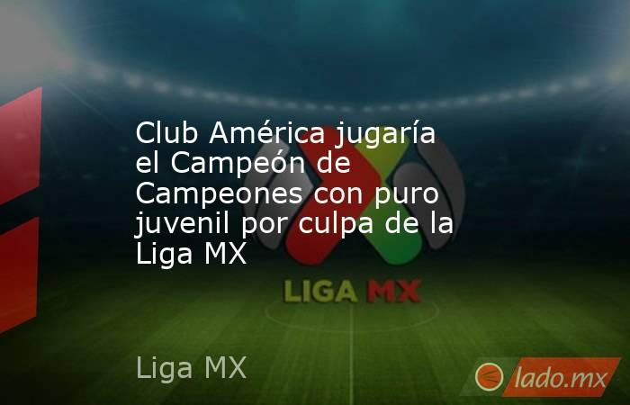 Club América jugaría el Campeón de Campeones con puro juvenil por culpa de la Liga MX. Noticias en tiempo real
