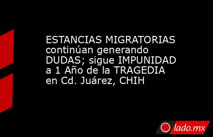 ESTANCIAS MIGRATORIAS continúan generando DUDAS; sigue IMPUNIDAD a 1 Año de la TRAGEDIA en Cd. Juárez, CHIH. Noticias en tiempo real