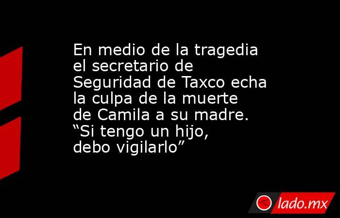 En medio de la tragedia el secretario de Seguridad de Taxco echa la culpa de la muerte de Camila a su madre. “Si tengo un hijo, debo vigilarlo”. Noticias en tiempo real