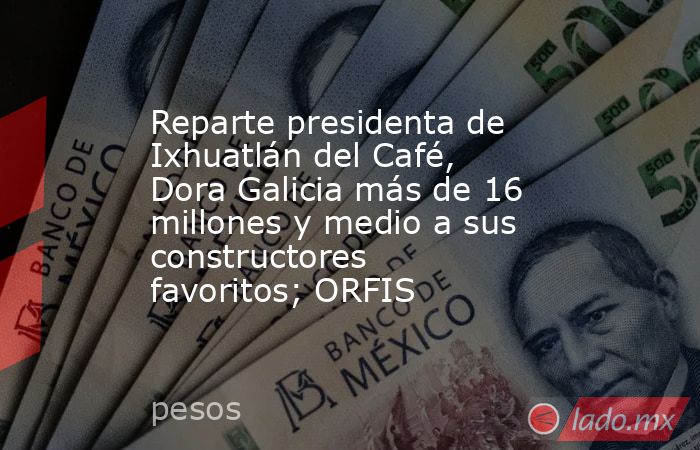 Reparte presidenta de Ixhuatlán del Café, Dora Galicia más de 16 millones y medio a sus constructores favoritos; ORFIS. Noticias en tiempo real