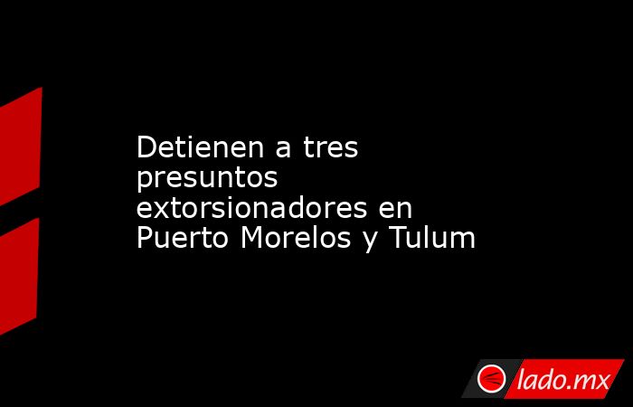 Detienen a tres presuntos extorsionadores en Puerto Morelos y Tulum. Noticias en tiempo real