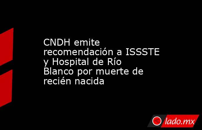 CNDH emite recomendación a ISSSTE y Hospital de Río Blanco por muerte de recién nacida. Noticias en tiempo real