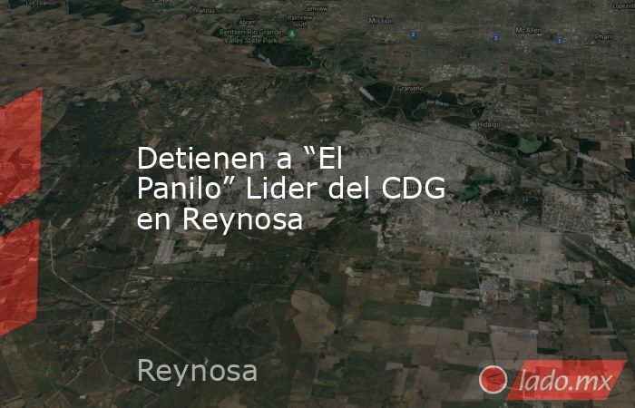 Detienen a “El Panilo” Lider del CDG en Reynosa. Noticias en tiempo real