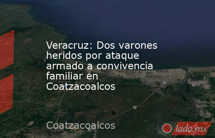 Veracruz: Dos varones heridos por ataque armado a convivencia familiar en Coatzacoalcos. Noticias en tiempo real