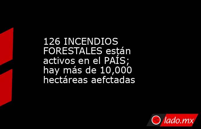 126 INCENDIOS FORESTALES están activos en el PAÍS; hay más de 10,000 hectáreas aefctadas. Noticias en tiempo real