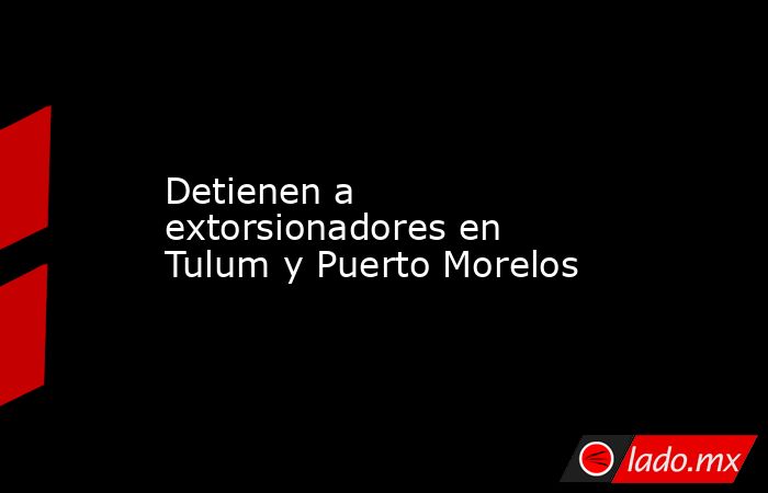 Detienen a extorsionadores en Tulum y Puerto Morelos. Noticias en tiempo real