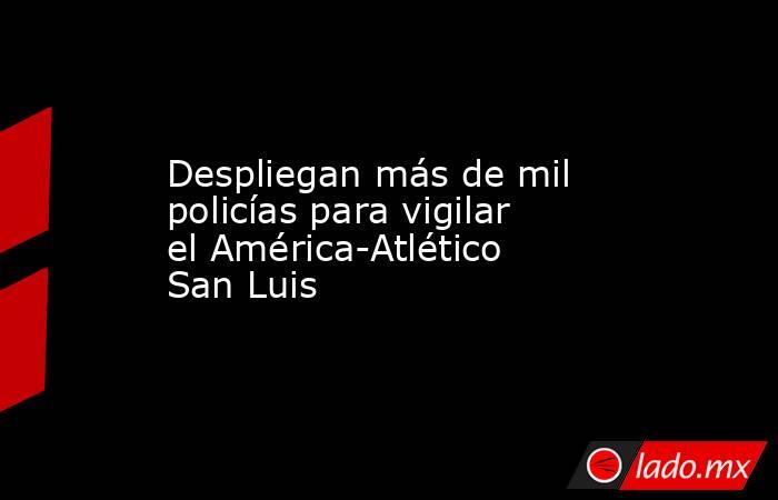 Despliegan más de mil policías para vigilar el América-Atlético San Luis. Noticias en tiempo real