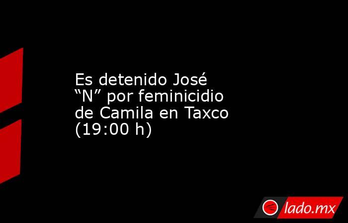 Es detenido José “N” por feminicidio de Camila en Taxco (19:00 h). Noticias en tiempo real