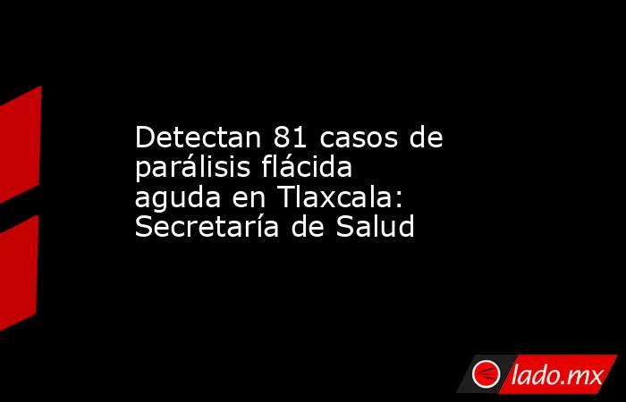 Detectan 81 casos de parálisis flácida aguda en Tlaxcala: Secretaría de Salud. Noticias en tiempo real
