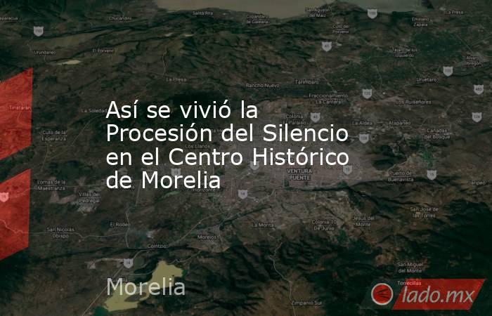 Así se vivió la Procesión del Silencio en el Centro Histórico de Morelia. Noticias en tiempo real