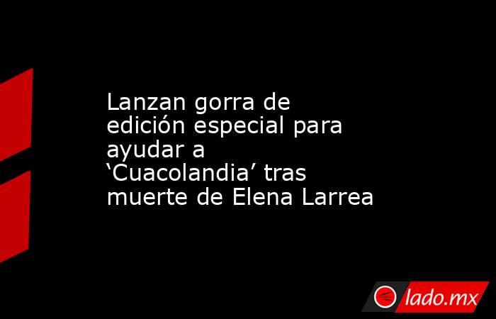 Lanzan gorra de edición especial para ayudar a ‘Cuacolandia’ tras muerte de Elena Larrea. Noticias en tiempo real