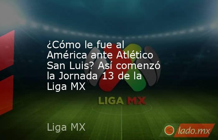 ¿Cómo le fue al América ante Atlético San Luis? Así comenzó la Jornada 13 de la Liga MX. Noticias en tiempo real
