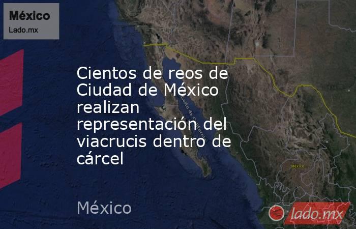 Cientos de reos de Ciudad de México realizan representación del viacrucis dentro de cárcel. Noticias en tiempo real