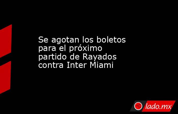 Se agotan los boletos para el próximo partido de Rayados contra Inter Miami. Noticias en tiempo real