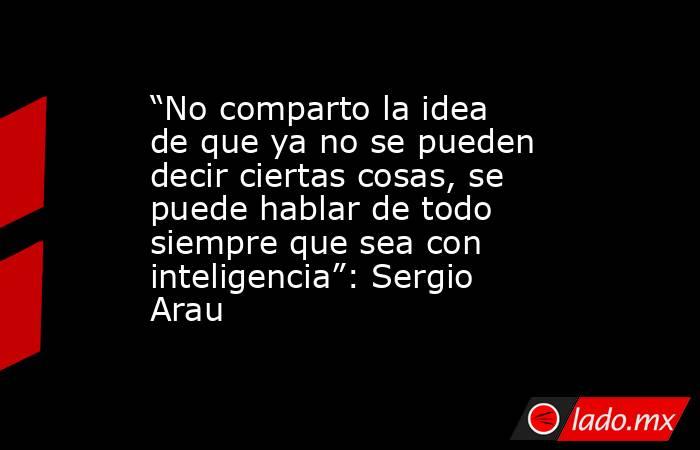 “No comparto la idea de que ya no se pueden decir ciertas cosas, se puede hablar de todo siempre que sea con inteligencia”: Sergio Arau. Noticias en tiempo real