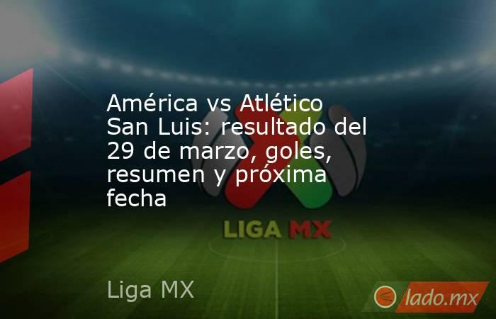 América vs Atlético San Luis: resultado del 29 de marzo, goles, resumen y próxima fecha. Noticias en tiempo real