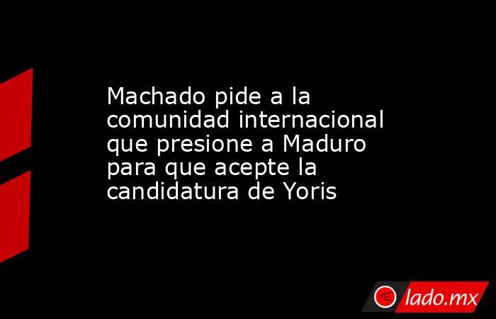 Machado pide a la comunidad internacional que presione a Maduro para que acepte la candidatura de Yoris. Noticias en tiempo real