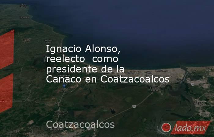 Ignacio Alonso, reelecto  como presidente de la  Canaco en Coatzacoalcos. Noticias en tiempo real