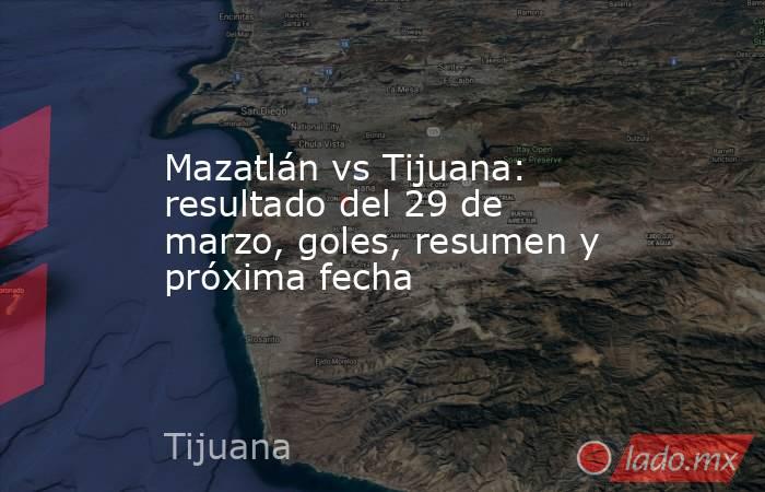 Mazatlán vs Tijuana: resultado del 29 de marzo, goles, resumen y próxima fecha. Noticias en tiempo real