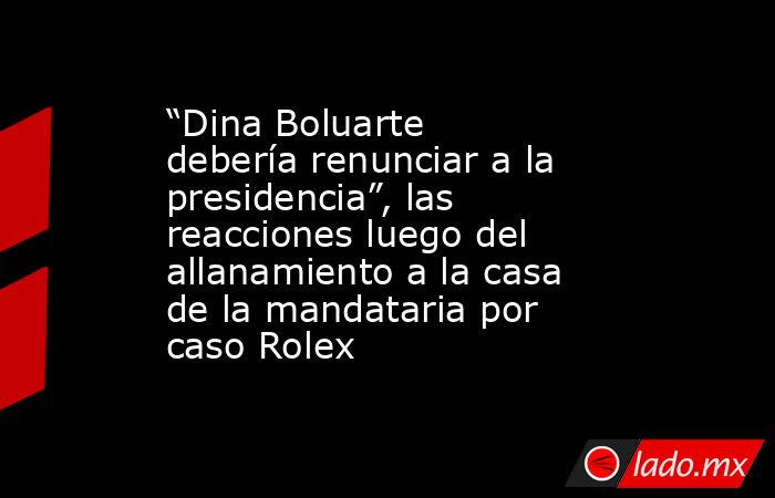 “Dina Boluarte debería renunciar a la presidencia”, las reacciones luego del allanamiento a la casa de la mandataria por caso Rolex. Noticias en tiempo real