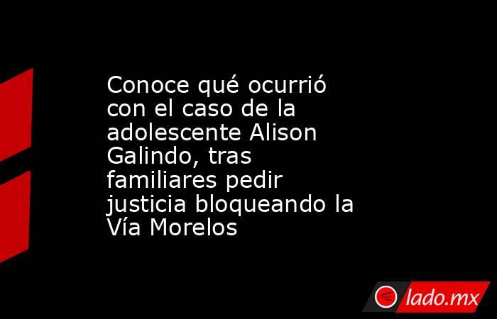 Conoce qué ocurrió con el caso de la adolescente Alison Galindo, tras familiares pedir justicia bloqueando la Vía Morelos . Noticias en tiempo real